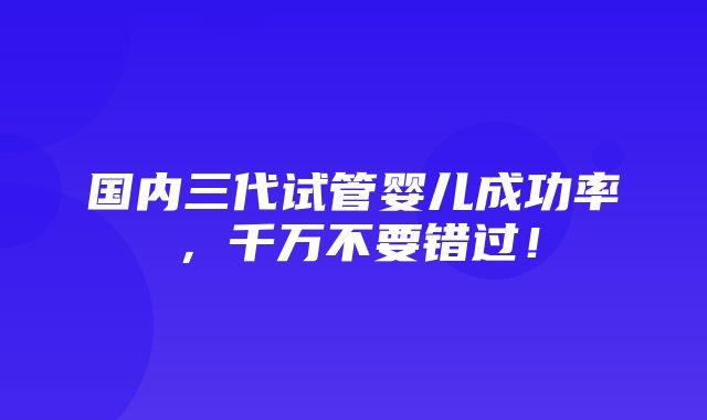 国内三代试管婴儿成功率，千万不要错过！