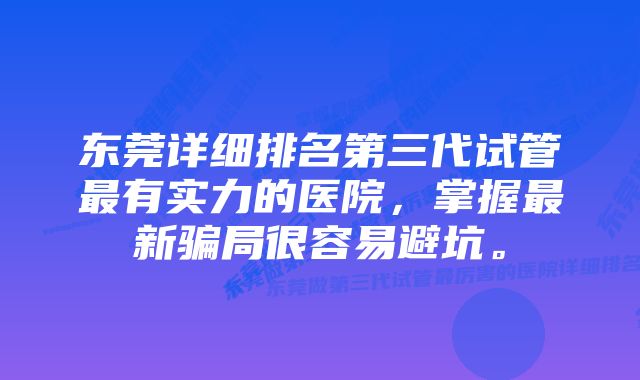 东莞详细排名第三代试管最有实力的医院，掌握最新骗局很容易避坑。