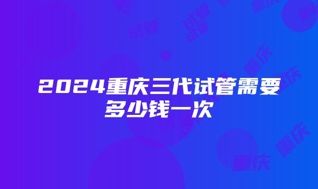 2024重庆三代试管需要多少钱一次