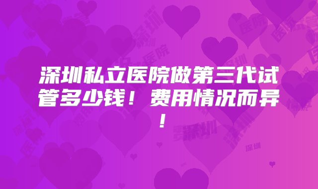 深圳私立医院做第三代试管多少钱！费用情况而异！