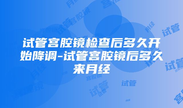 试管宫腔镜检查后多久开始降调-试管宫腔镜后多久来月经