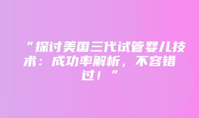 “探讨美国三代试管婴儿技术：成功率解析，不容错过！”