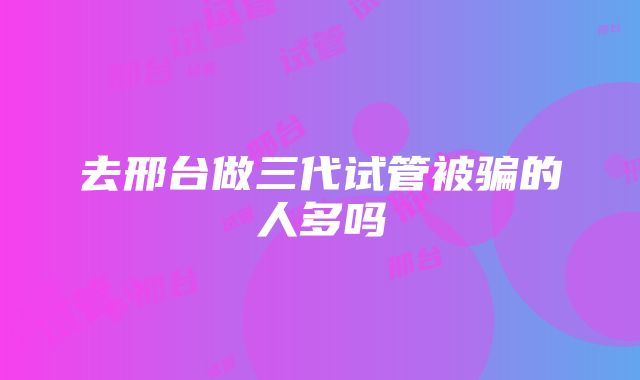 去邢台做三代试管被骗的人多吗