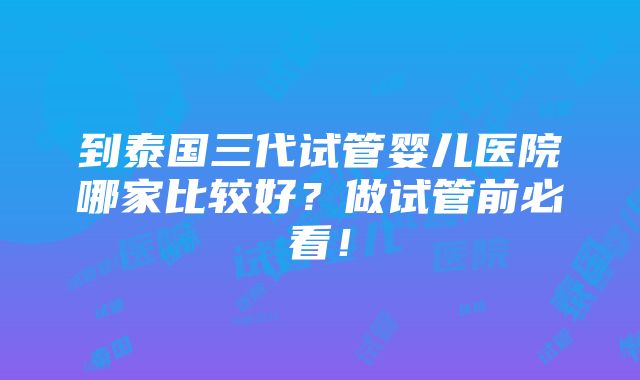 到泰国三代试管婴儿医院哪家比较好？做试管前必看！