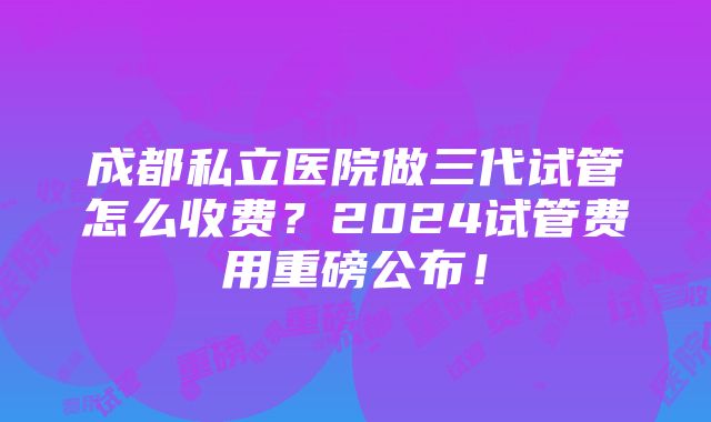 成都私立医院做三代试管怎么收费？2024试管费用重磅公布！