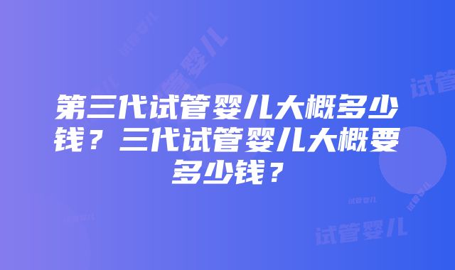 第三代试管婴儿大概多少钱？三代试管婴儿大概要多少钱？