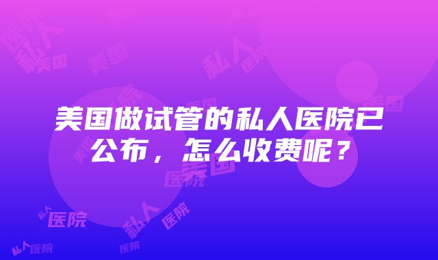 美国做试管的私人医院已公布，怎么收费呢？