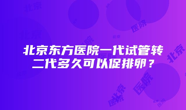 北京东方医院一代试管转二代多久可以促排卵？