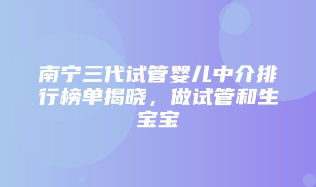 南宁三代试管婴儿中介排行榜单揭晓，做试管和生宝宝