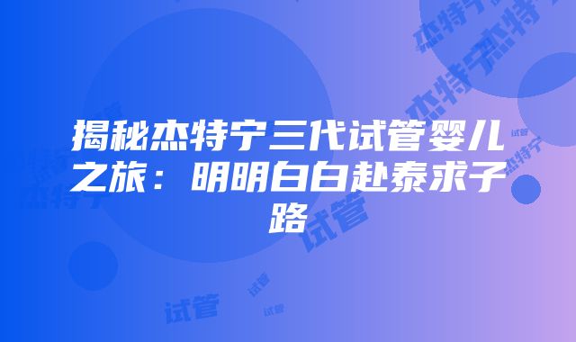 揭秘杰特宁三代试管婴儿之旅：明明白白赴泰求子路