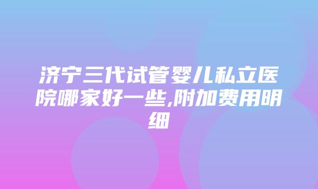 济宁三代试管婴儿私立医院哪家好一些,附加费用明细