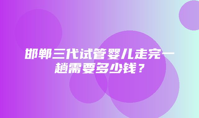 邯郸三代试管婴儿走完一趟需要多少钱？