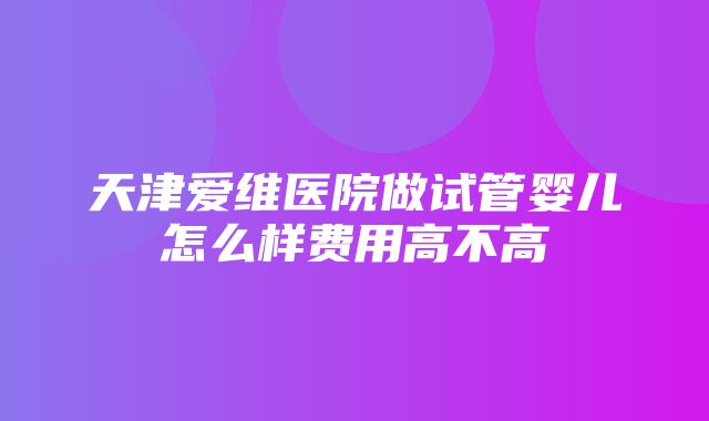 天津爱维医院做试管婴儿怎么样费用高不高