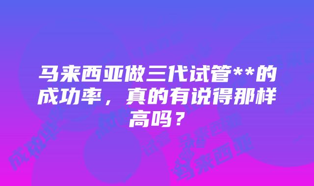 马来西亚做三代试管**的成功率，真的有说得那样高吗？