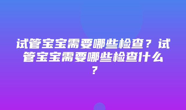 试管宝宝需要哪些检查？试管宝宝需要哪些检查什么？