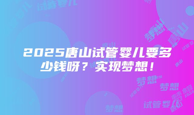 2025唐山试管婴儿要多少钱呀？实现梦想！