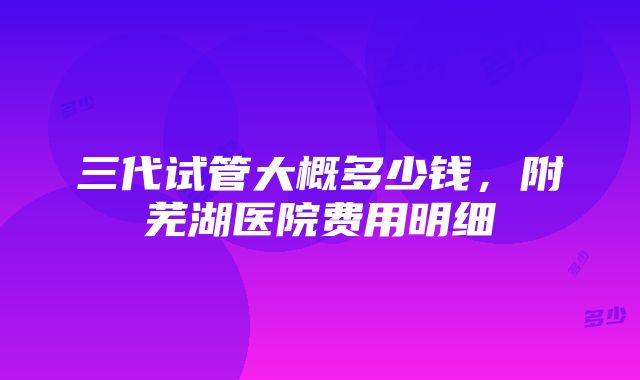 三代试管大概多少钱，附芜湖医院费用明细