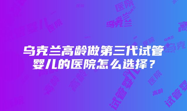 乌克兰高龄做第三代试管婴儿的医院怎么选择？