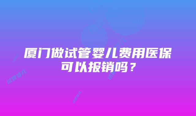 厦门做试管婴儿费用医保可以报销吗？