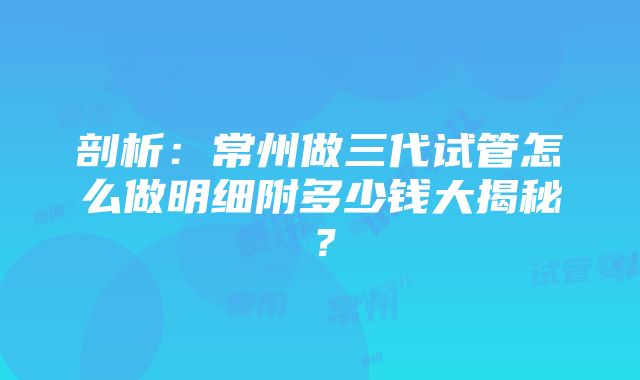 剖析：常州做三代试管怎么做明细附多少钱大揭秘？