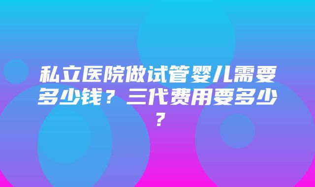 私立医院做试管婴儿需要多少钱？三代费用要多少？