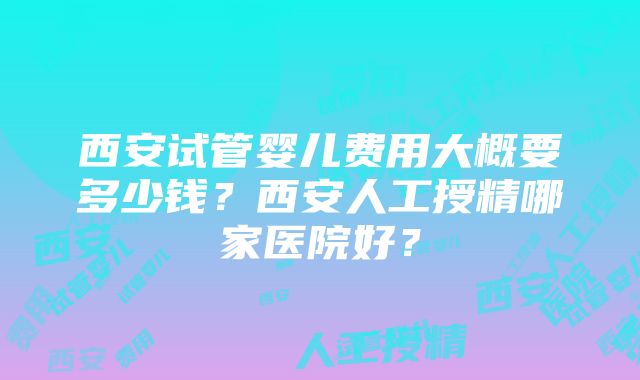 西安试管婴儿费用大概要多少钱？西安人工授精哪家医院好？