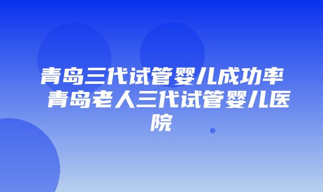 青岛三代试管婴儿成功率 青岛老人三代试管婴儿医院