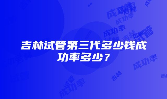 吉林试管第三代多少钱成功率多少？