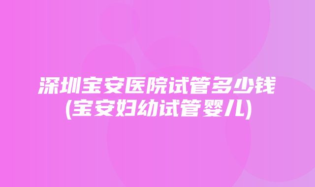 深圳宝安医院试管多少钱(宝安妇幼试管婴儿)