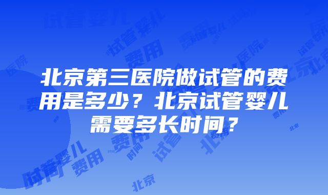 北京第三医院做试管的费用是多少？北京试管婴儿需要多长时间？