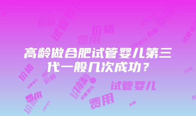 高龄做合肥试管婴儿第三代一般几次成功？