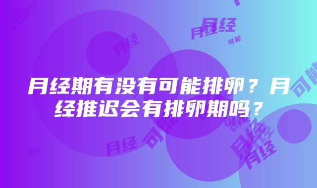 月经期有没有可能排卵？月经推迟会有排卵期吗？