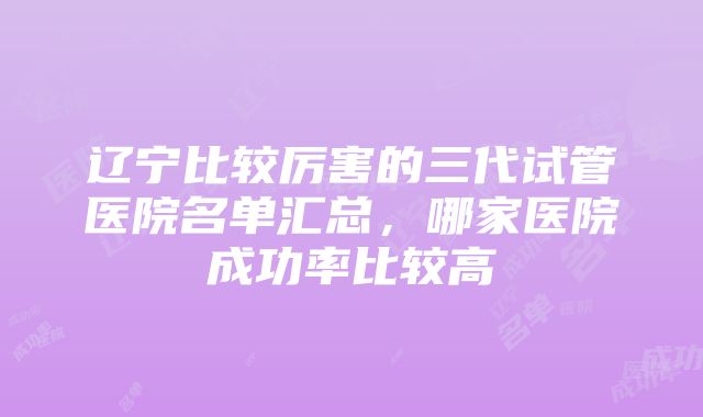 辽宁比较厉害的三代试管医院名单汇总，哪家医院成功率比较高