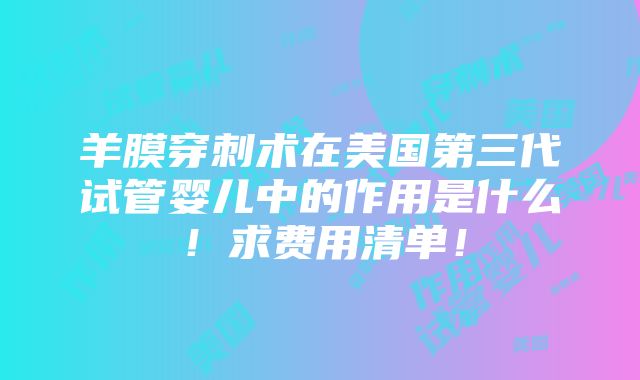 羊膜穿刺术在美国第三代试管婴儿中的作用是什么！求费用清单！