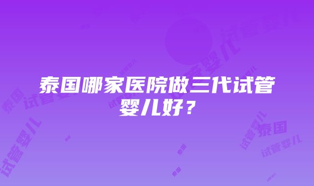 泰国哪家医院做三代试管婴儿好？