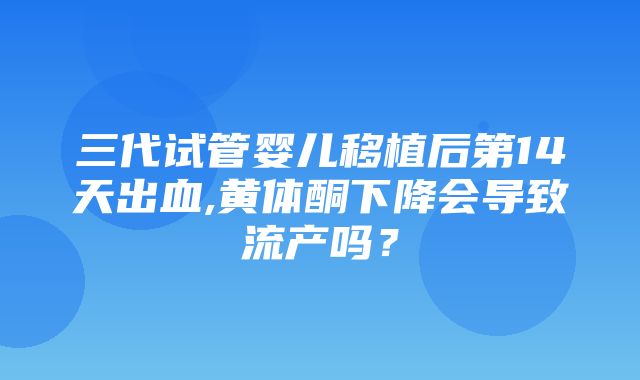 三代试管婴儿移植后第14天出血,黄体酮下降会导致流产吗？