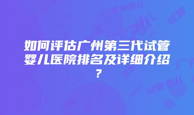 如何评估广州第三代试管婴儿医院排名及详细介绍？