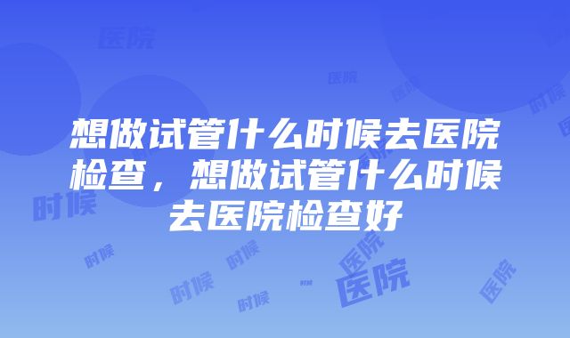 想做试管什么时候去医院检查，想做试管什么时候去医院检查好