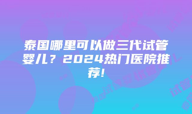 泰国哪里可以做三代试管婴儿？2024热门医院推荐!