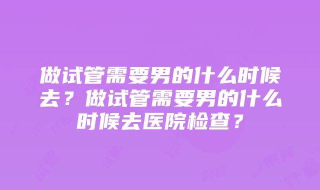 做试管需要男的什么时候去？做试管需要男的什么时候去医院检查？