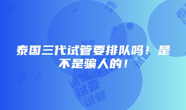 泰国三代试管要排队吗！是不是骗人的！