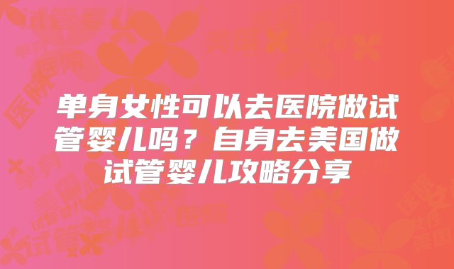 单身女性可以去医院做试管婴儿吗？自身去美国做试管婴儿攻略分享