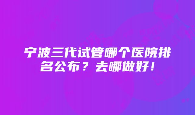 宁波三代试管哪个医院排名公布？去哪做好！