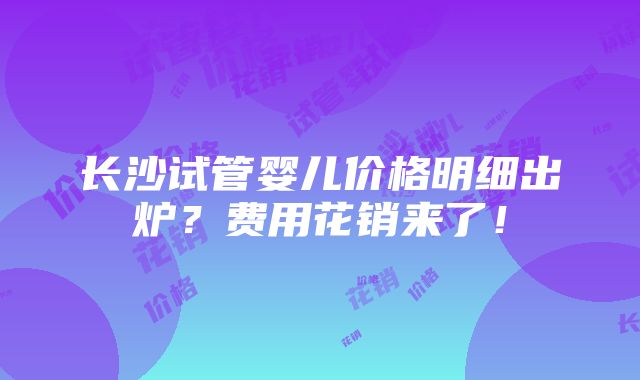 长沙试管婴儿价格明细出炉？费用花销来了！