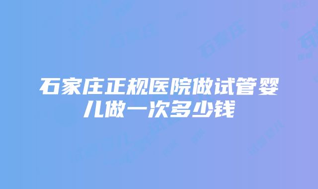 石家庄正规医院做试管婴儿做一次多少钱