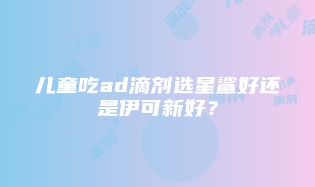 儿童吃ad滴剂选星鲨好还是伊可新好？