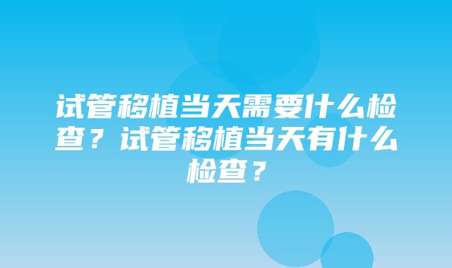 试管移植当天需要什么检查？试管移植当天有什么检查？