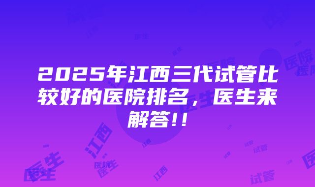 2025年江西三代试管比较好的医院排名，医生来解答!！