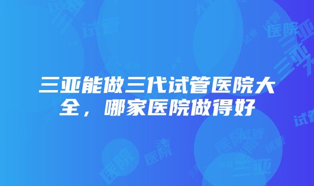 三亚能做三代试管医院大全，哪家医院做得好