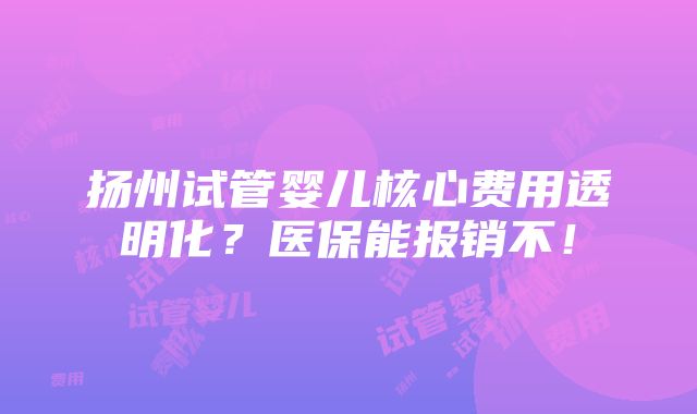 扬州试管婴儿核心费用透明化？医保能报销不！